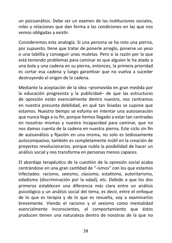 un psicoandlisis. Debe ser un examen de las instituciones sociales, roles y relaciones que dan forma a las condiciones en las que nos vemos obligadas a existir Consideremos esta analogia. Si una persona se ha roto una pierna, por supuesto, tiene que tratar de ponerle arreglo, ponerse un yeso © una tablilla y conseguir unas muletas. Pero i la razén por la que estd teniendo problemas para caminar es que alguien le ha atado a una bola y una cadena en su pierna, entonces, la primera prioridad es cortar esa cadena y luego garantizar que no vuelva a suceder destruyendo el origen de la cadena. Mediante la aceptacién de la idea ~promovida en gran medida por la educacién progresista y la publicidad— de que las estructuras de opresién estén esencialmente dentro nuestro, nos centramos en nuestra presunta debilidad, en qué tan lisiadas se supone que estamos. Nuestro tiempo se esfuma en intentar una autosanacion que nunca llega a su fin, porque hemos llegado a estar tan centradas en nosotras mismas y nuestra incapacidad para caminar, que no nos damos cuenta de la cadena en nuestra pierna. Este ciclo sin fin de autoanlisis y fijacién en una misma, no solo es tediosamente autocompasivo; también es completamente indtil en la creacion de proyectos revolucionarios, porque nubla la posibilidad de hacer un anlisis social y nos transforma en personas menos capaces. El abordaje terapéutico de la cuestion de la opresién social acaba centrandose en una gran cantidad de “-ismos” con los que estamos infectados: racismo, sexismo, clasismo, estatismo, autoritarismo, edadismo (discriminacién por la edad), etc. Debido a que los dos primeros establecen una diferencia mis clara entre un analisis psicoldgico y un analisis social del tema, es decir, entre el enfoque de lo que es terapia y de lo que es revuelta, voy a examinarlos brevemente. Viendo el racismo y el sexismo como mentalidad esencialmente inconscientes, el comportamiento que éstos producen tienen una naturaleza dentro de nosotras de la que no 38